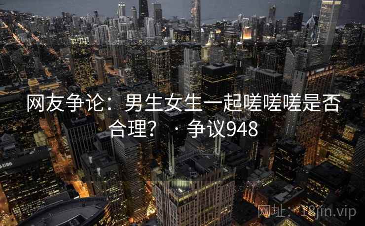 网友争论：男生女生一起嗟嗟嗟是否合理？ · 争议948