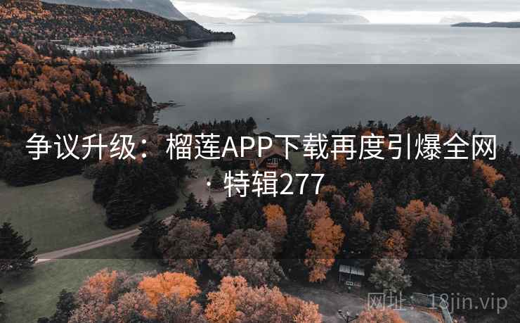 争议升级：榴莲APP下载再度引爆全网 · 特辑277