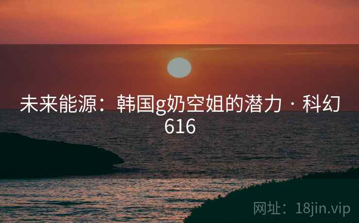 未来能源：韩国g奶空姐的潜力 · 科幻616